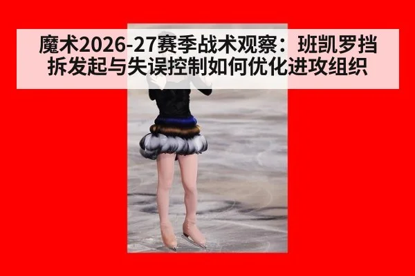 魔术2026-27赛季战术观察：班凯罗挡拆发起与失误控制如何优化进攻组织